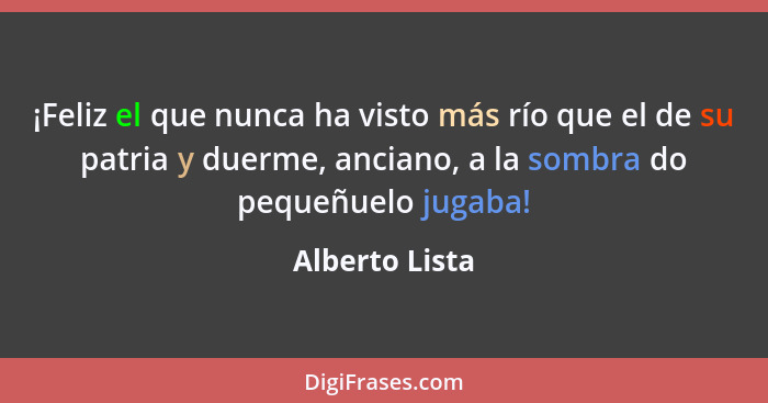 ¡Feliz el que nunca ha visto más río que el de su patria y duerme, anciano, a la sombra do pequeñuelo jugaba!... - Alberto Lista