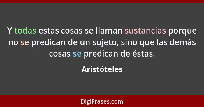 Y todas estas cosas se llaman sustancias porque no se predican de un sujeto, sino que las demás cosas se predican de éstas.... - Aristóteles