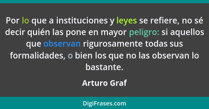 Por lo que a instituciones y leyes se refiere, no sé decir quién las pone en mayor peligro: si aquellos que observan rigurosamente todas... - Arturo Graf