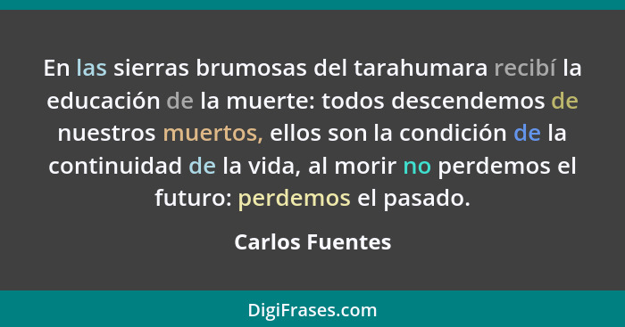 En las sierras brumosas del tarahumara recibí la educación de la muerte: todos descendemos de nuestros muertos, ellos son la condició... - Carlos Fuentes