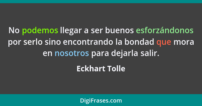 No podemos llegar a ser buenos esforzándonos por serlo sino encontrando la bondad que mora en nosotros para dejarla salir.... - Eckhart Tolle