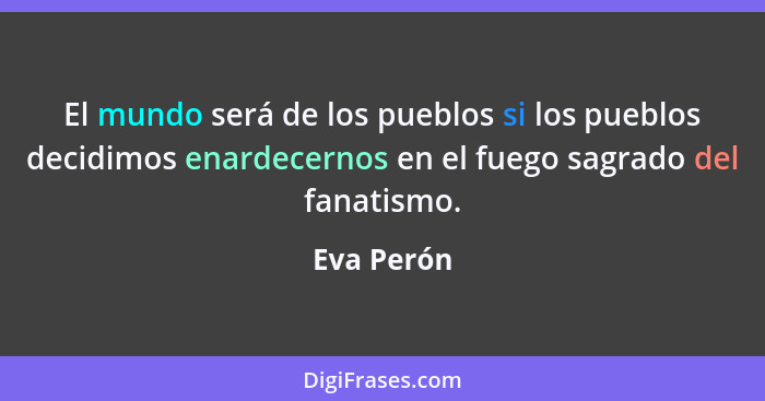 El mundo será de los pueblos si los pueblos decidimos enardecernos en el fuego sagrado del fanatismo.... - Eva Perón