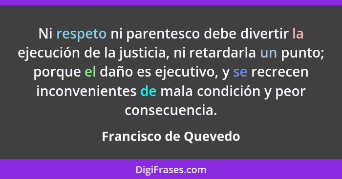 Ni respeto ni parentesco debe divertir la ejecución de la justicia, ni retardarla un punto; porque el daño es ejecutivo, y se r... - Francisco de Quevedo