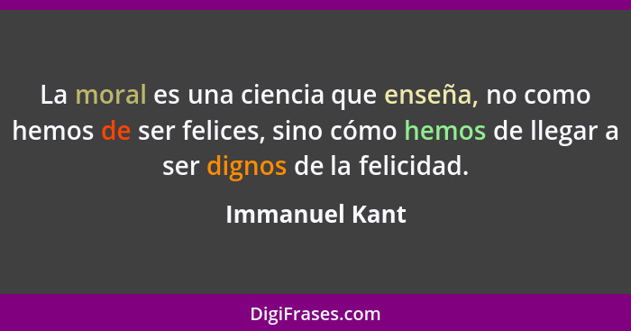 La moral es una ciencia que enseña, no como hemos de ser felices, sino cómo hemos de llegar a ser dignos de la felicidad.... - Immanuel Kant