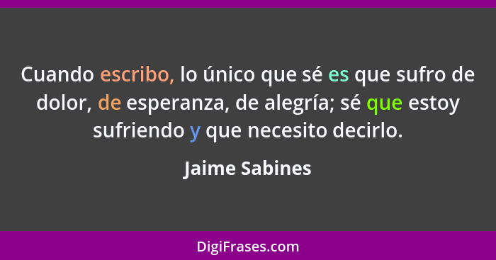 Cuando escribo, lo único que sé es que sufro de dolor, de esperanza, de alegría; sé que estoy sufriendo y que necesito decirlo.... - Jaime Sabines