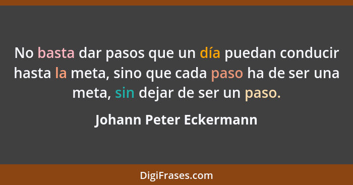 No basta dar pasos que un día puedan conducir hasta la meta, sino que cada paso ha de ser una meta, sin dejar de ser un paso.... - Johann Peter Eckermann