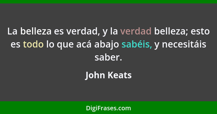 La belleza es verdad, y la verdad belleza; esto es todo lo que acá abajo sabéis, y necesitáis saber.... - John Keats