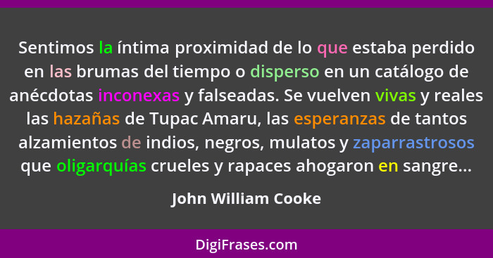 Sentimos la íntima proximidad de lo que estaba perdido en las brumas del tiempo o disperso en un catálogo de anécdotas inconexas... - John William Cooke