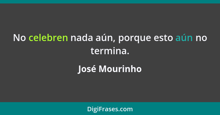 No celebren nada aún, porque esto aún no termina.... - José Mourinho