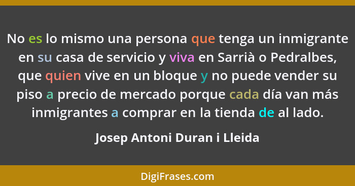 No es lo mismo una persona que tenga un inmigrante en su casa de servicio y viva en Sarrià o Pedralbes, que quien vive e... - Josep Antoni Duran i Lleida