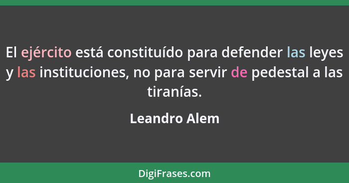 El ejército está constituído para defender las leyes y las instituciones, no para servir de pedestal a las tiranías.... - Leandro Alem