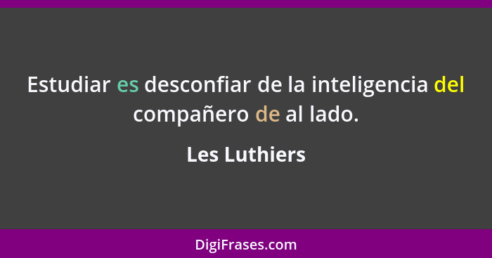 Estudiar es desconfiar de la inteligencia del compañero de al lado.... - Les Luthiers