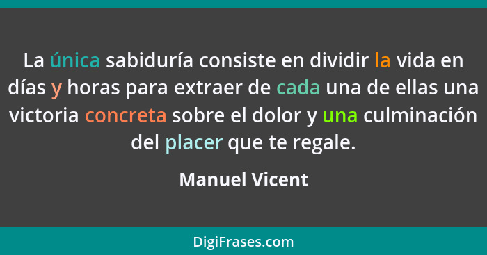 La única sabiduría consiste en dividir la vida en días y horas para extraer de cada una de ellas una victoria concreta sobre el dolor... - Manuel Vicent