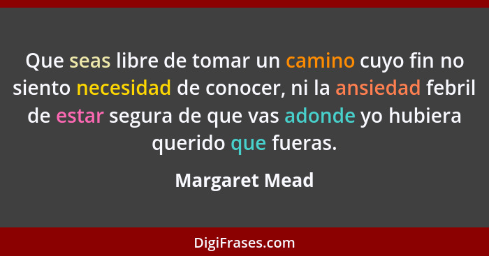 Que seas libre de tomar un camino cuyo fin no siento necesidad de conocer, ni la ansiedad febril de estar segura de que vas adonde yo... - Margaret Mead