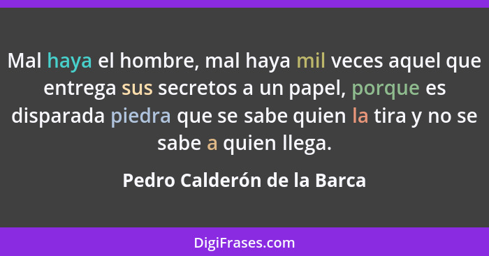 Mal haya el hombre, mal haya mil veces aquel que entrega sus secretos a un papel, porque es disparada piedra que se sabe... - Pedro Calderón de la Barca