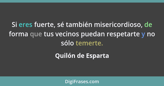 Si eres fuerte, sé también misericordioso, de forma que tus vecinos puedan respetarte y no sólo temerte.... - Quilón de Esparta