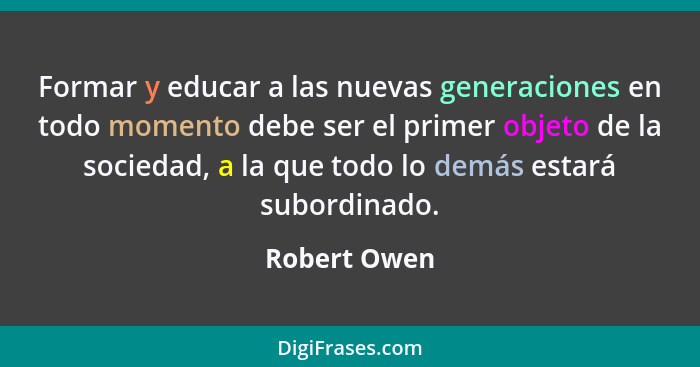 Formar y educar a las nuevas generaciones en todo momento debe ser el primer objeto de la sociedad, a la que todo lo demás estará subord... - Robert Owen