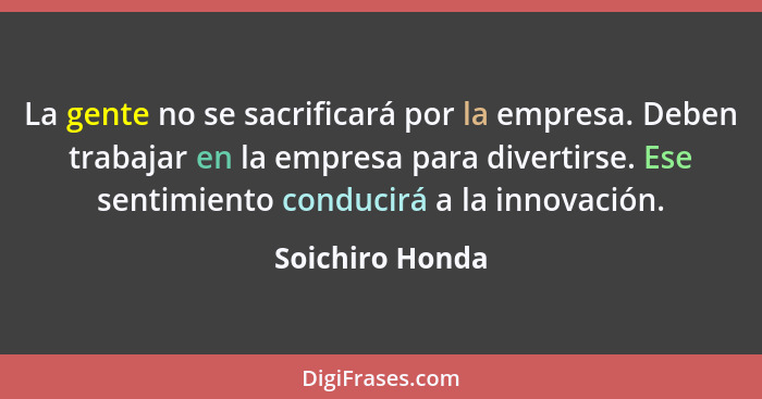 La gente no se sacrificará por la empresa. Deben trabajar en la empresa para divertirse. Ese sentimiento conducirá a la innovación.... - Soichiro Honda