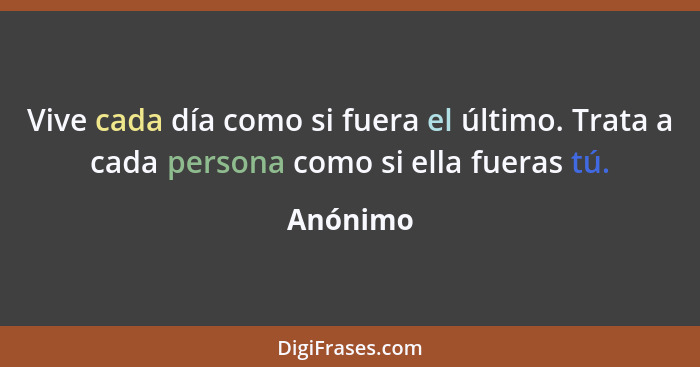 Vive cada día como si fuera el último. Trata a cada persona como si ella fueras tú.... - Anónimo