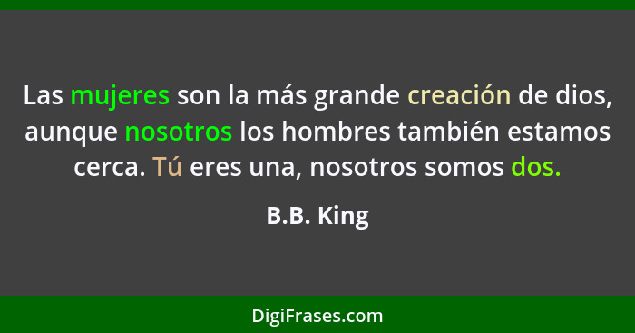 Las mujeres son la más grande creación de dios, aunque nosotros los hombres también estamos cerca. Tú eres una, nosotros somos dos.... - B.B. King