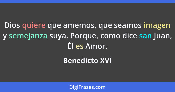 Dios quiere que amemos, que seamos imagen y semejanza suya. Porque, como dice san Juan, Él es Amor.... - Benedicto XVI