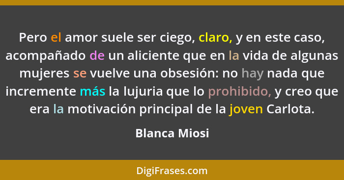 Pero el amor suele ser ciego, claro, y en este caso, acompañado de un aliciente que en la vida de algunas mujeres se vuelve una obsesió... - Blanca Miosi