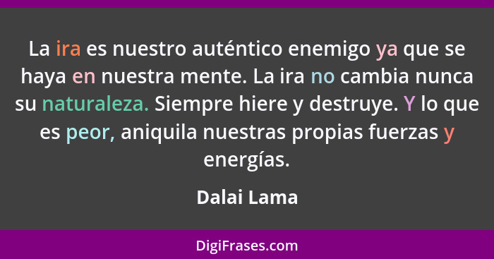 La ira es nuestro auténtico enemigo ya que se haya en nuestra mente. La ira no cambia nunca su naturaleza. Siempre hiere y destruye. Y lo... - Dalai Lama