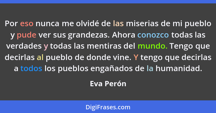 Por eso nunca me olvidé de las miserias de mi pueblo y pude ver sus grandezas. Ahora conozco todas las verdades y todas las mentiras del m... - Eva Perón