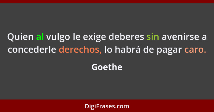 Quien al vulgo le exige deberes sin avenirse a concederle derechos, lo habrá de pagar caro.... - Goethe