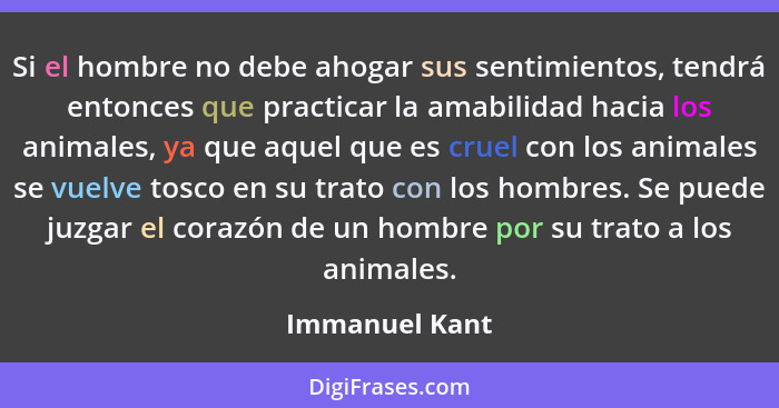 Si el hombre no debe ahogar sus sentimientos, tendrá entonces que practicar la amabilidad hacia los animales, ya que aquel que es crue... - Immanuel Kant