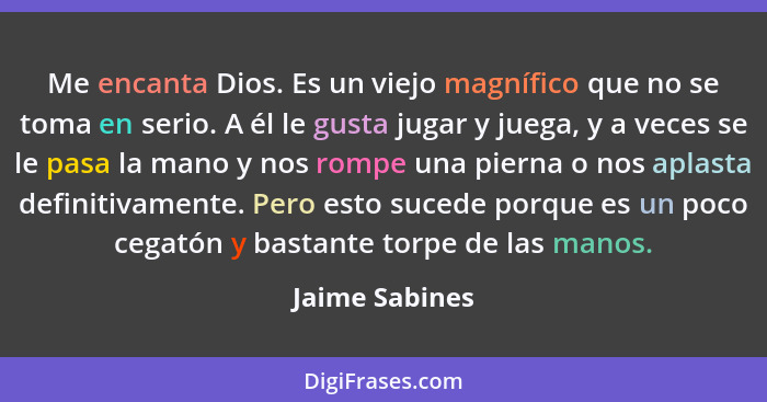 Me encanta Dios. Es un viejo magnífico que no se toma en serio. A él le gusta jugar y juega, y a veces se le pasa la mano y nos rompe... - Jaime Sabines