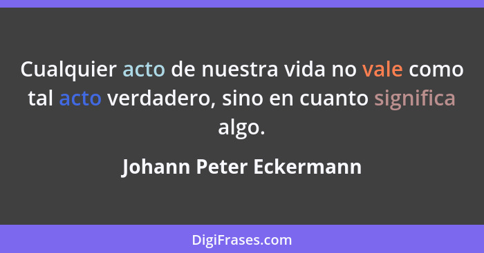 Cualquier acto de nuestra vida no vale como tal acto verdadero, sino en cuanto significa algo.... - Johann Peter Eckermann