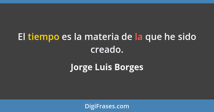 El tiempo es la materia de la que he sido creado.... - Jorge Luis Borges
