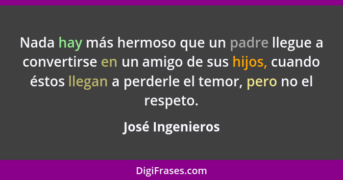 Nada hay más hermoso que un padre llegue a convertirse en un amigo de sus hijos, cuando éstos llegan a perderle el temor, pero no el... - José Ingenieros