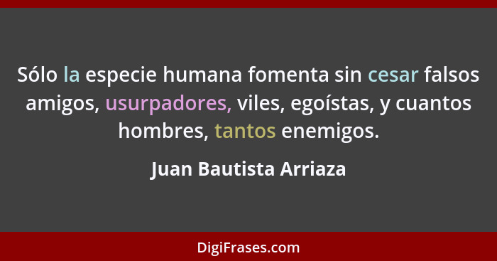 Sólo la especie humana fomenta sin cesar falsos amigos, usurpadores, viles, egoístas, y cuantos hombres, tantos enemigos.... - Juan Bautista Arriaza