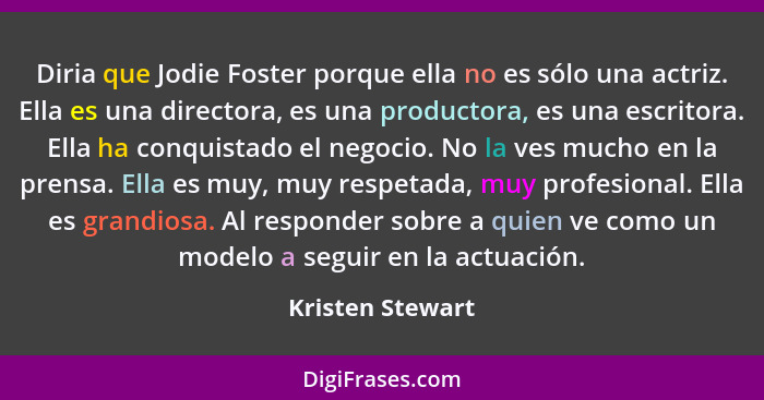 Diria que Jodie Foster porque ella no es sólo una actriz. Ella es una directora, es una productora, es una escritora. Ella ha conqui... - Kristen Stewart