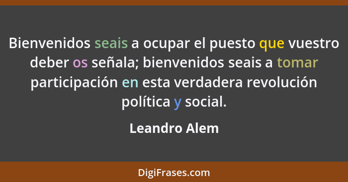 Bienvenidos seais a ocupar el puesto que vuestro deber os señala; bienvenidos seais a tomar participación en esta verdadera revolución... - Leandro Alem