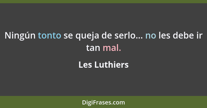 Ningún tonto se queja de serlo... no les debe ir tan mal.... - Les Luthiers