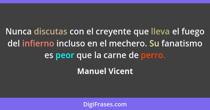 Nunca discutas con el creyente que lleva el fuego del infierno incluso en el mechero. Su fanatismo es peor que la carne de perro.... - Manuel Vicent