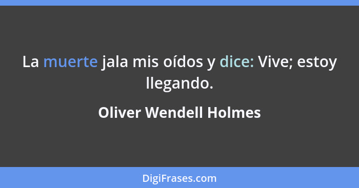 La muerte jala mis oídos y dice: Vive; estoy llegando.... - Oliver Wendell Holmes