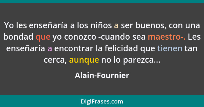 Yo les enseñaría a los niños a ser buenos, con una bondad que yo conozco -cuando sea maestro-. Les enseñaría a encontrar la felicidad... - Alain-Fournier