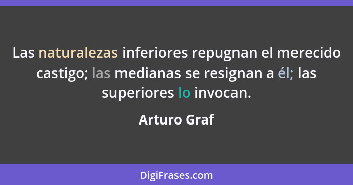 Las naturalezas inferiores repugnan el merecido castigo; las medianas se resignan a él; las superiores lo invocan.... - Arturo Graf