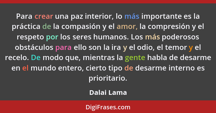 Para crear una paz interior, lo más importante es la práctica de la compasión y el amor, la compresión y el respeto por los seres humanos... - Dalai Lama