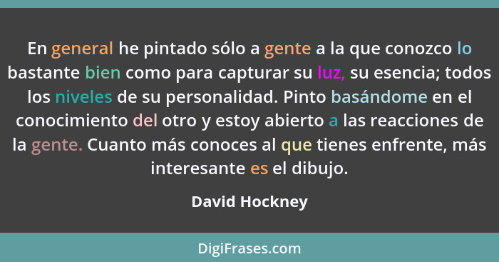 En general he pintado sólo a gente a la que conozco lo bastante bien como para capturar su luz, su esencia; todos los niveles de su pe... - David Hockney