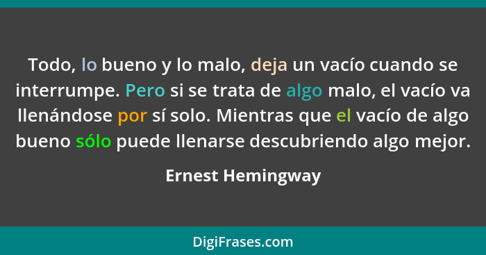 Todo, lo bueno y lo malo, deja un vacío cuando se interrumpe. Pero si se trata de algo malo, el vacío va llenándose por sí solo. Mi... - Ernest Hemingway