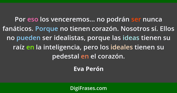 Por eso los venceremos... no podrán ser nunca fanáticos. Porque no tienen corazón. Nosotros sí. Ellos no pueden ser idealistas, porque las... - Eva Perón