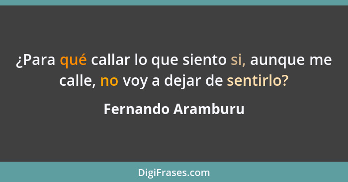 ¿Para qué callar lo que siento si, aunque me calle, no voy a dejar de sentirlo?... - Fernando Aramburu