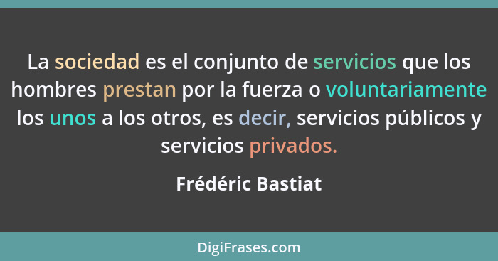 La sociedad es el conjunto de servicios que los hombres prestan por la fuerza o voluntariamente los unos a los otros, es decir, ser... - Frédéric Bastiat