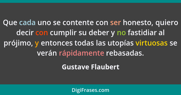 Que cada uno se contente con ser honesto, quiero decir con cumplir su deber y no fastidiar al prójimo, y entonces todas las utopías... - Gustave Flaubert