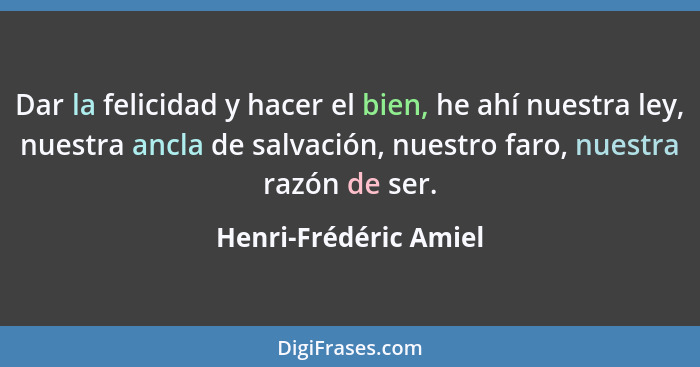 Dar la felicidad y hacer el bien, he ahí nuestra ley, nuestra ancla de salvación, nuestro faro, nuestra razón de ser.... - Henri-Frédéric Amiel